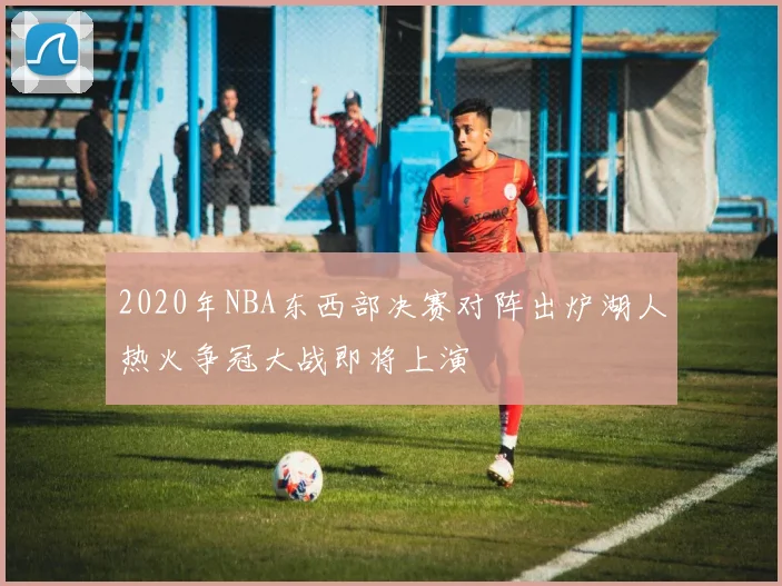 2020年NBA东西部决赛对阵出炉湖人热火争冠大战即将上演