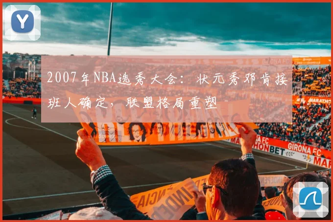 2007年NBA选秀大会：状元秀邓肯接班人确定，联盟格局重塑